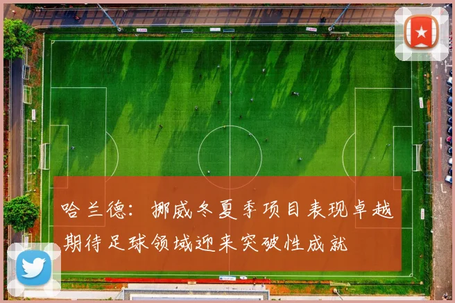 哈兰德：挪威冬夏季项目表现卓越期待足球领域迎来突破性成就