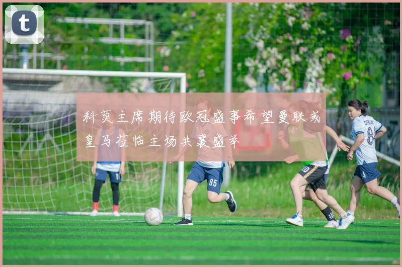科莫主席期待欧冠盛事希望曼联或皇马莅临主场共襄盛举