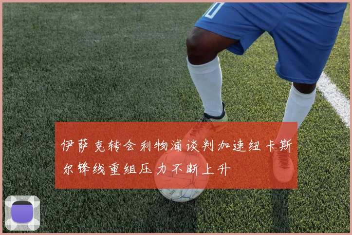 伊萨克转会利物浦谈判加速纽卡斯尔锋线重组压力不断上升