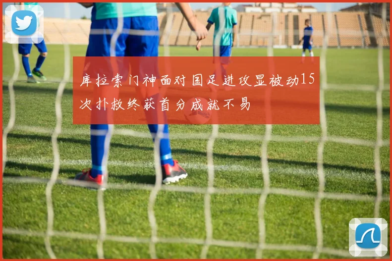 库拉索门神面对国足进攻显被动15次扑救终获首分成就不易