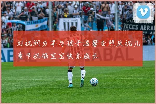 刘祝润分享与孩子温馨合照庆祝儿童节祝福宝宝快乐成长