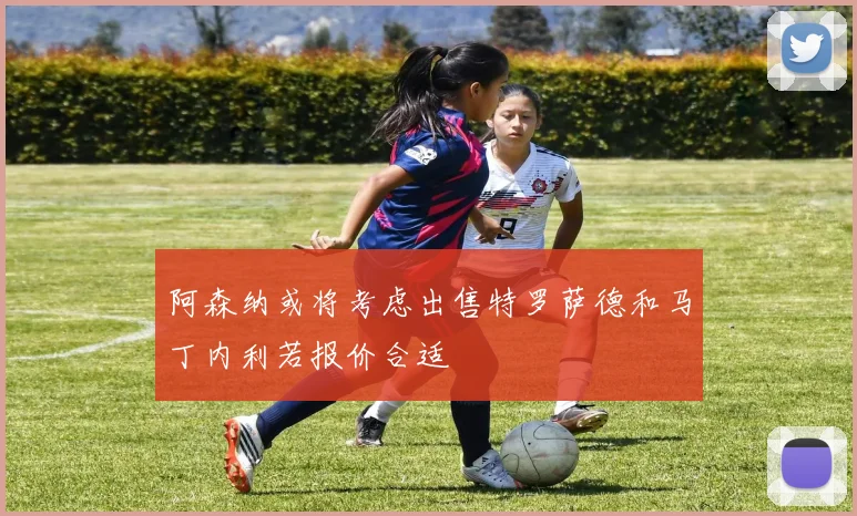 阿森纳或将考虑出售特罗萨德和马丁内利若报价合适