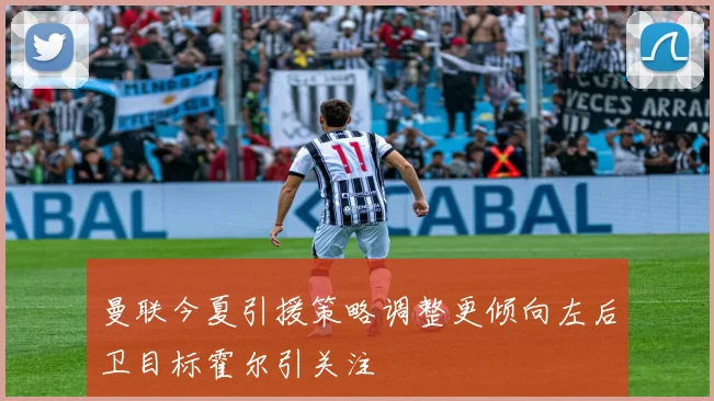 曼联今夏引援策略调整更倾向左后卫目标霍尔引关注