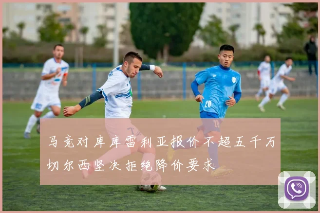 马竞对库库雷利亚报价不超五千万切尔西坚决拒绝降价要求