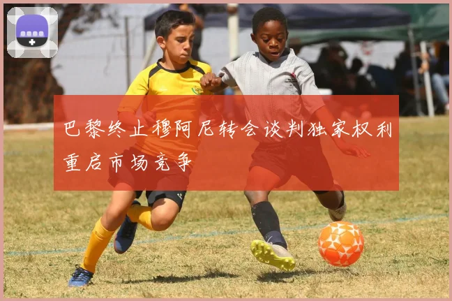 巴黎终止穆阿尼转会谈判独家权利重启市场竞争
