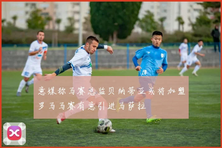 意媒称马赛总监贝纳蒂亚或将加盟罗马马赛有意引进马萨拉