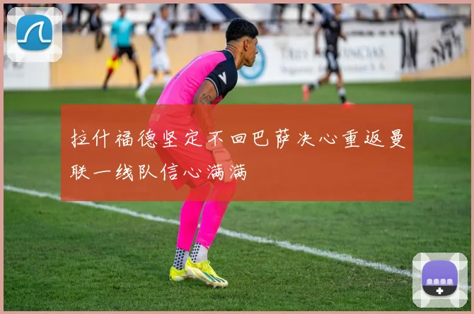 拉什福德坚定不回巴萨决心重返曼联一线队信心满满