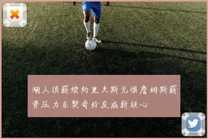 湖人顶薪续约里夫斯无惧詹姆斯薪资压力东契奇好友成新核心