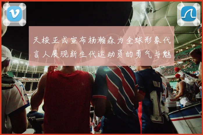 天梭正式宣布杨瀚森为全球形象代言人展现新生代运动员的勇气与魅力