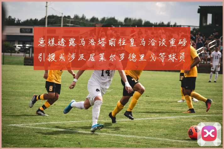 意媒透露马洛塔前往皇马洽谈重磅引援或涉及居莱尔罗德里戈等球员