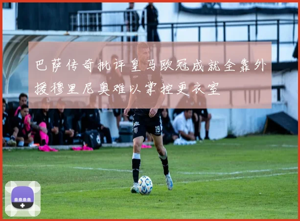 巴萨传奇批评皇马欧冠成就全靠外援穆里尼奥难以掌控更衣室