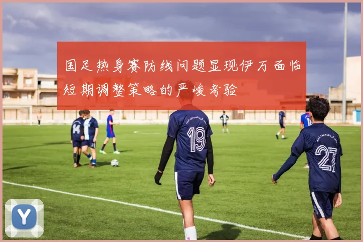 国足热身赛防线问题显现伊万面临短期调整策略的严峻考验