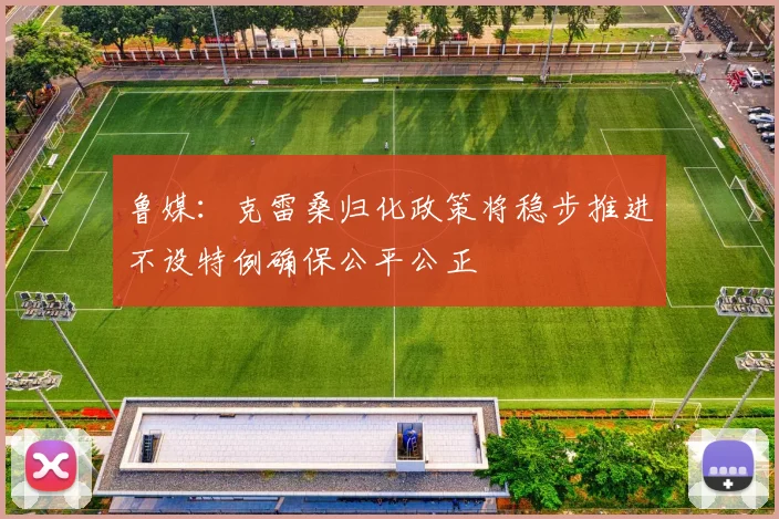 鲁媒：克雷桑归化政策将稳步推进不设特例确保公平公正