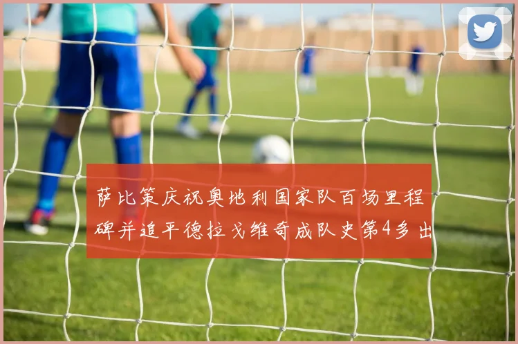 萨比策庆祝奥地利国家队百场里程碑并追平德拉戈维奇成队史第4多出场者