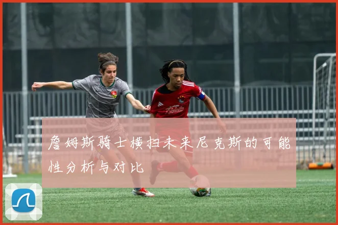 詹姆斯骑士横扫未来尼克斯的可能性分析与对比