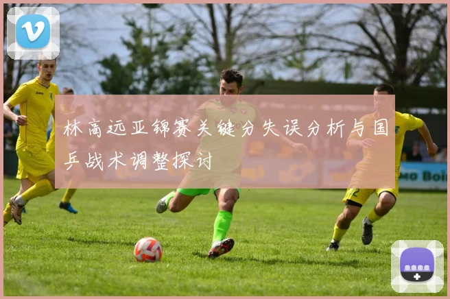 林高远亚锦赛关键分失误分析与国乒战术调整探讨